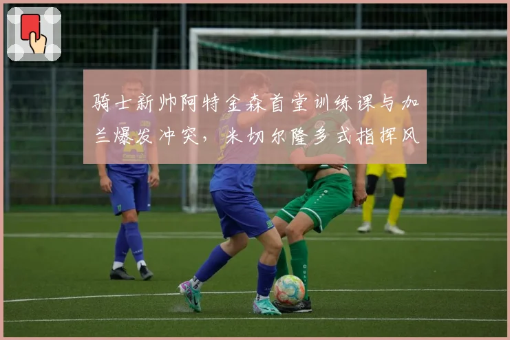 骑士新帅阿特金森首堂训练课与加兰爆发冲突,米切尔隆多式指挥风格引不适