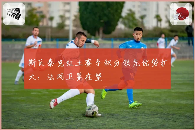 斯瓦泰克红土赛季积分领先优势扩大,法网卫冕在望