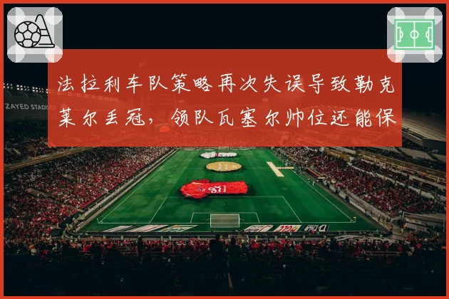 法拉利车队策略再次失误导致勒克莱尔丢冠，领队瓦塞尔帅位还能保住多久？