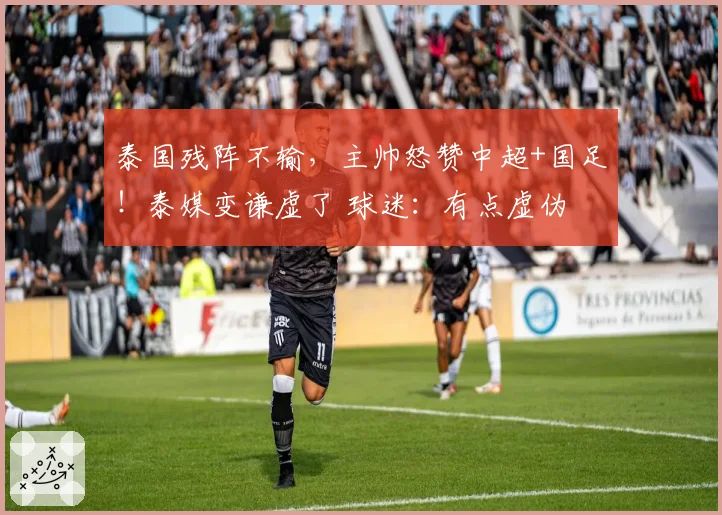泰国残阵不输,主帅怒赞中超+国足!泰媒变谦虚了 球迷:有点虚伪