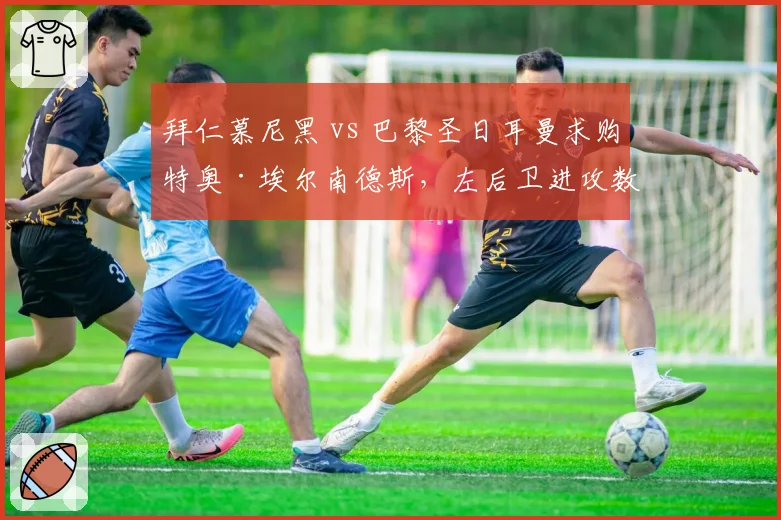 拜仁慕尼黑 vs 巴黎圣日耳曼求购特奥·埃尔南德斯,左后卫进攻数据对比阿方索·戴维斯