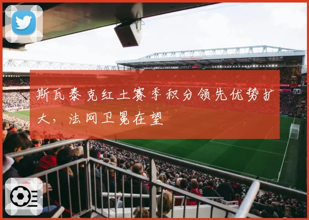斯瓦泰克红土赛季积分领先优势扩大,法网卫冕在望