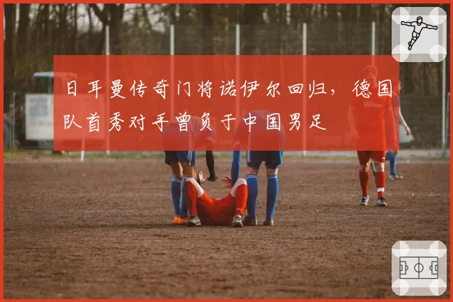 日耳曼传奇门将诺伊尔回归,德国队首秀对手曾负于中国男足