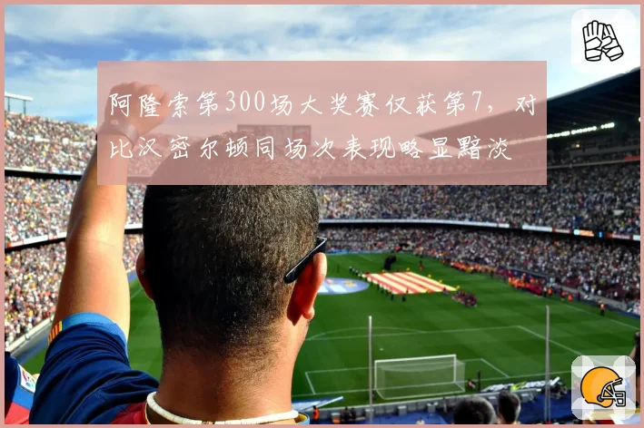 阿隆索第300场大奖赛仅获第7,对比汉密尔顿同场次表现略显黯淡