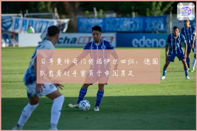 日耳曼传奇门将诺伊尔回归,德国队首秀对手曾负于中国男足