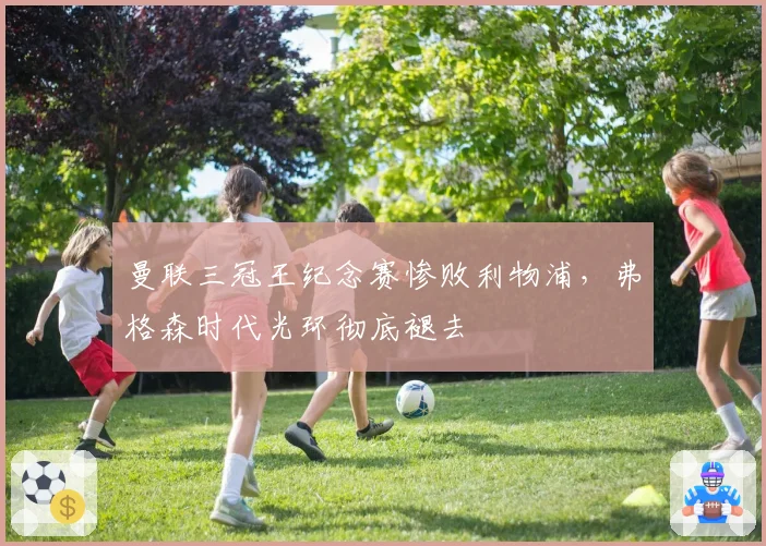 曼联三冠王纪念赛惨败利物浦,弗格森时代光环彻底褪去