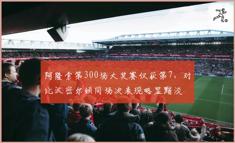阿隆索第300场大奖赛仅获第7,对比汉密尔顿同场次表现略显黯淡