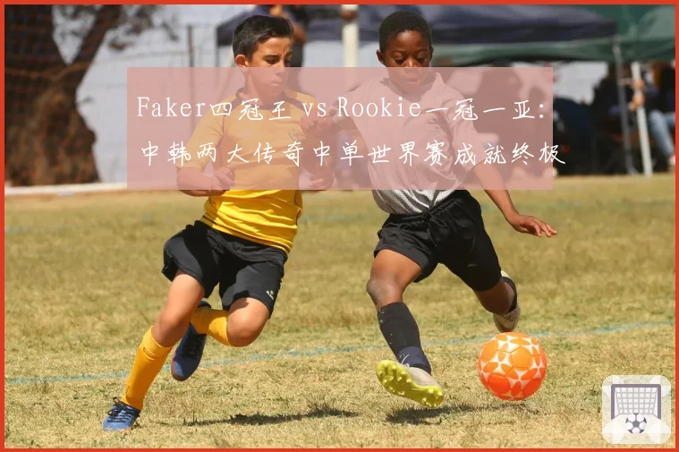 Faker四冠王 vs Rookie一冠一亚:中韩两大传奇中单世界赛成就终极对决