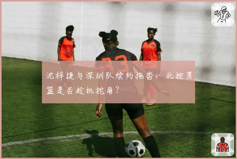 沈梓捷与深圳队续约拖沓,北控男篮是否趁机挖角?
