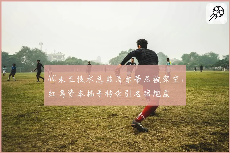 AC米兰技术总监马尔蒂尼被架空,红鸟资本插手转会引名宿炮轰