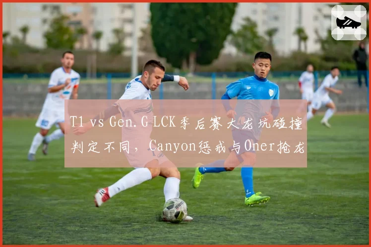 T1 vs Gen.G LCK季后赛大龙坑碰撞判定不同,Canyon惩戒与Oner抢龙时间差0.1秒遭显微镜分析