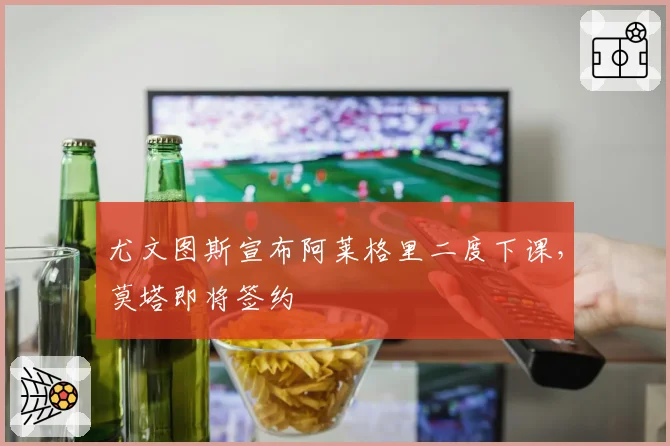 尤文图斯宣布阿莱格里二度下课,莫塔即将签约