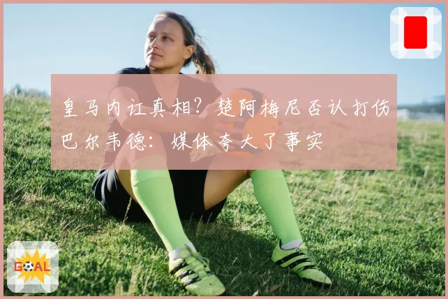 皇马内讧真相?楚阿梅尼否认打伤巴尔韦德:媒体夸大了事实