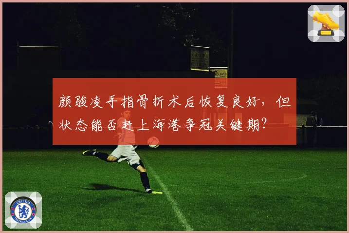 颜骏凌手指骨折术后恢复良好，但状态能否赶上海港争冠关键期？