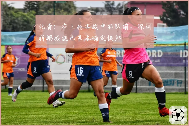 北青:在上轮客战申花队前,深圳新鹏城就已基本确定换帅