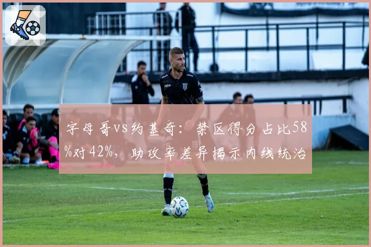 字母哥vs约基奇:禁区得分占比58%对42%,助攻率差异揭示内线统治力新维度