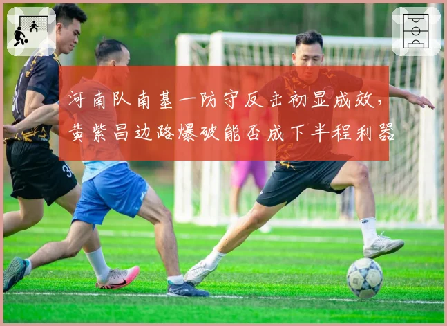 河南队南基一防守反击初显成效,黄紫昌边路爆破能否成下半程利器?