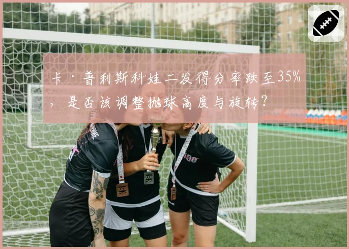 卡·普利斯科娃二发得分率跌至35%，是否该调整抛球高度与旋转？