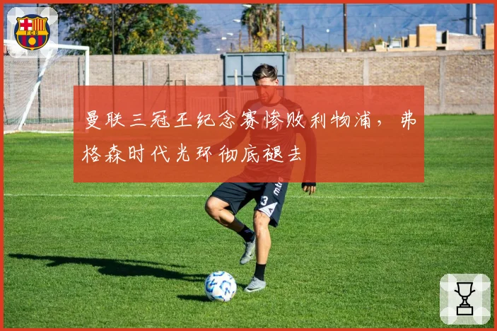 曼联三冠王纪念赛惨败利物浦,弗格森时代光环彻底褪去